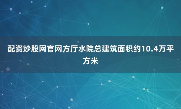 配资炒股网官网方厅水院总建筑面积约10.4万平方米