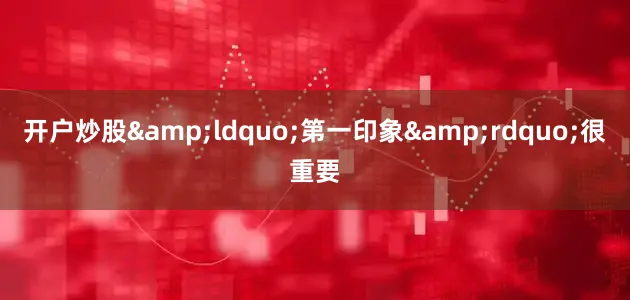 开户炒股&ldquo;第一印象&rdquo;很重要