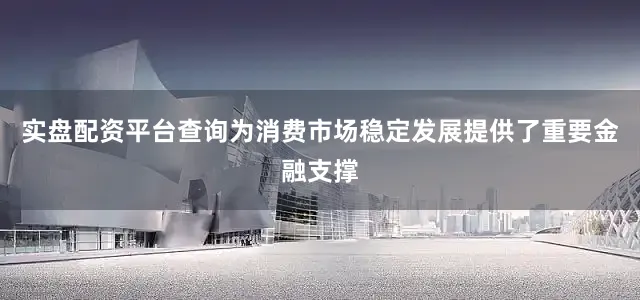 实盘配资平台查询为消费市场稳定发展提供了重要金融支撑