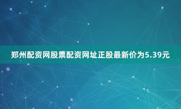 郑州配资网股票配资网址正股最新价为5.39元