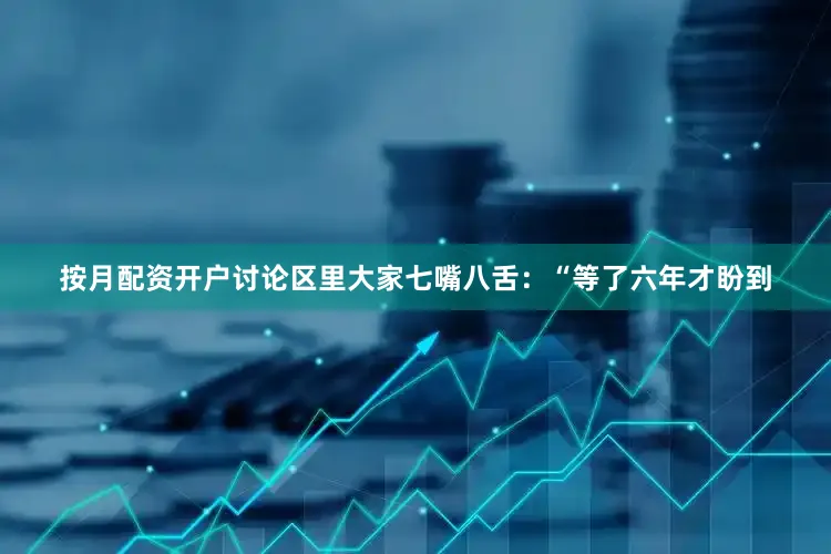 按月配资开户讨论区里大家七嘴八舌：“等了六年才盼到