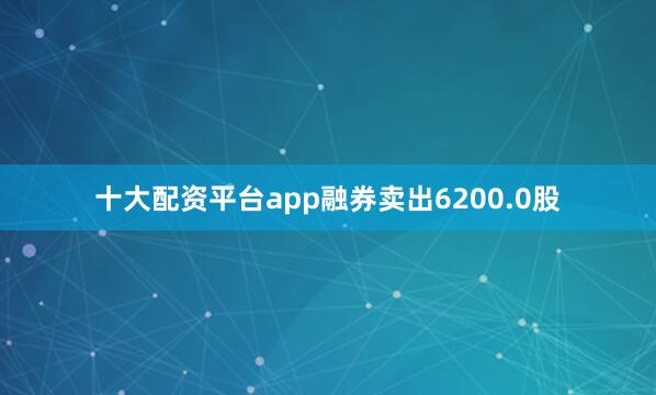 十大配资平台app融券卖出6200.0股