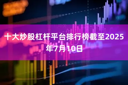 十大炒股杠杆平台排行榜截至2025年7月10日