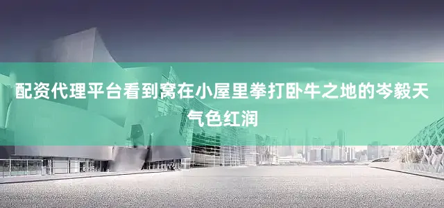 配资代理平台看到窝在小屋里拳打卧牛之地的岑毅天气色红润